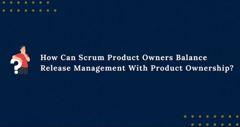 How Can Scrum Product Owners Balance Release Management With Product Ownership
